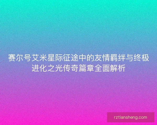 赛尔号艾米星际征途中的友情羁绊与终极进化之光传奇篇章全面解析