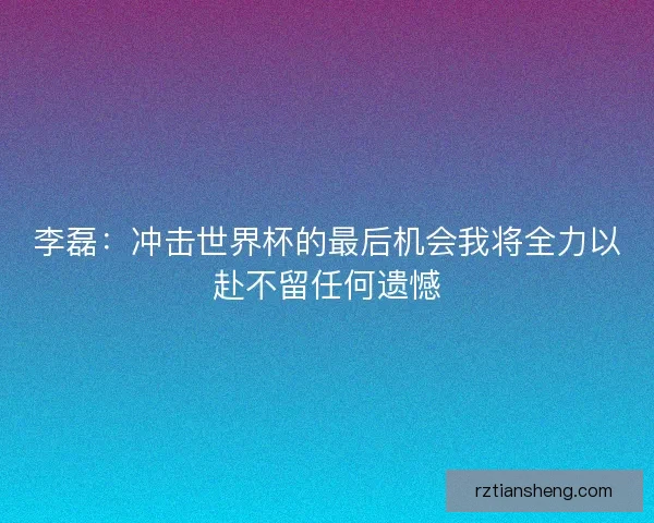 李磊：冲击世界杯的最后机会我将全力以赴不留任何遗憾