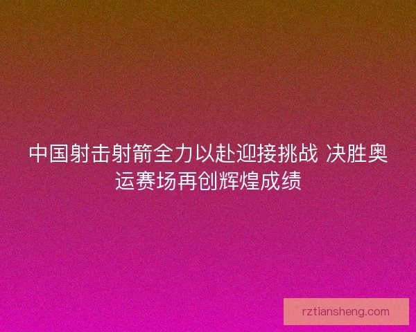 中国射击射箭全力以赴迎接挑战 决胜奥运赛场再创辉煌成绩